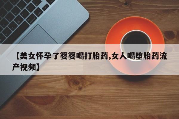 打胎药大月份用联系微信【美女怀孕了婆婆喝打胎药,女人喝堕胎药流产视频】