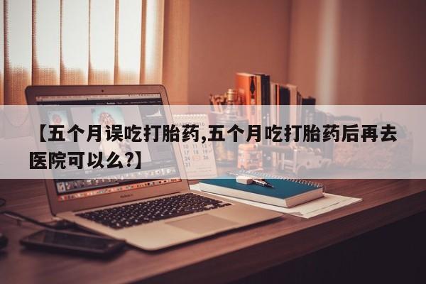 打胎药大月份用联系微信【五个月误吃打胎药,五个月吃打胎药后再去医院可以么?】