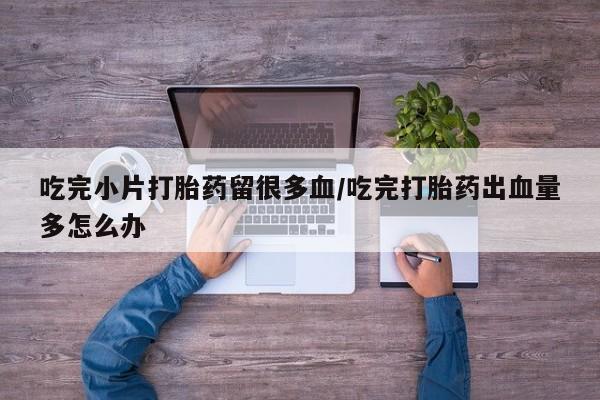 打胎药大月份用联系微信吃完小片打胎药留很多血/吃完打胎药出血量多怎么办