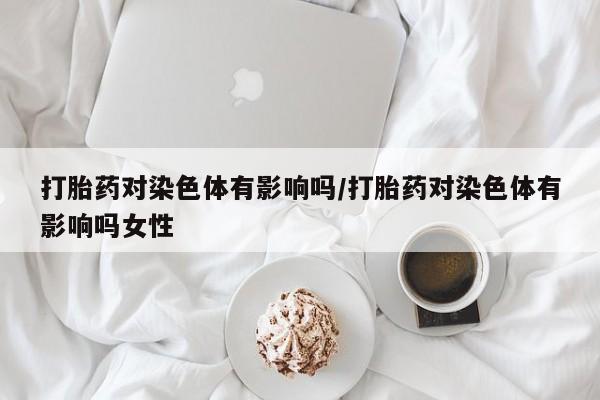 打胎药大月份用联系微信打胎药对染色体有影响吗/打胎药对染色体有影响吗女性
