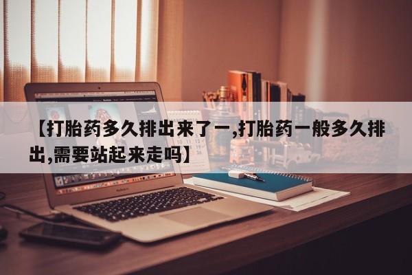 打胎药大月份用联系微信【打胎药多久排出来了一,打胎药一般多久排出,需要站起来走吗】