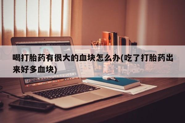 打胎药大月份用联系微信喝打胎药有很大的血块怎么办(吃了打胎药出来好多血块)
