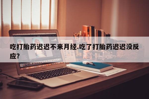 打胎药大月份用联系微信吃打胎药迟迟不来月经.吃了打胎药迟迟没反应？