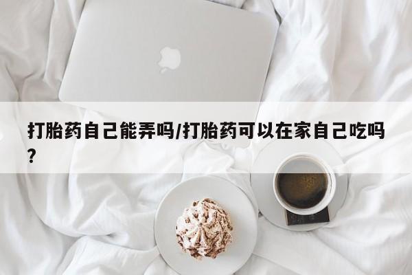 打胎药大月份用联系微信打胎药自己能弄吗/打胎药可以在家自己吃吗?