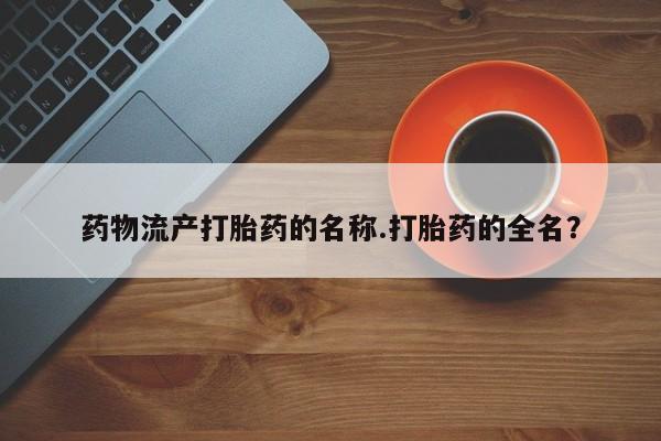 打胎药大月份用联系微信药物流产打胎药的名称.打胎药的全名？