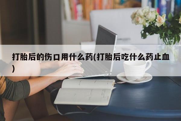打胎药大月份用联系微信打胎后的伤口用什么药(打胎后吃什么药止血)