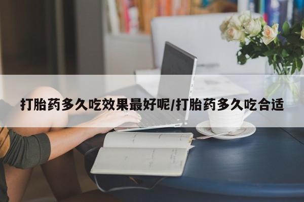 打胎药大月份用联系微信打胎药多久吃效果最好呢/打胎药多久吃合适
