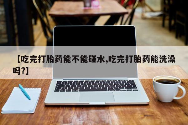 打胎药大月份用联系微信【吃完打胎药能不能碰水,吃完打胎药能洗澡吗?】