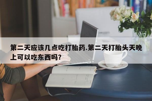 打胎药大月份用联系微信第二天应该几点吃打胎药.第二天打胎头天晚上可以吃东西吗？