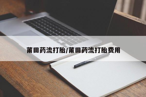 打胎药大月份用联系微信莆田药流打胎/莆田药流打胎费用