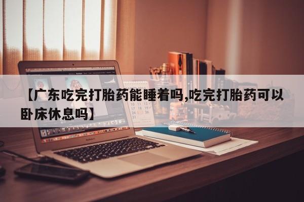 打胎药大月份用联系微信【广东吃完打胎药能睡着吗,吃完打胎药可以卧床休息吗】