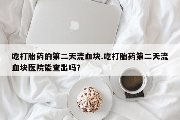 打胎药大月份用联系微信吃打胎药的第二天流血块.吃打胎药第二天流血块医院能查出吗？