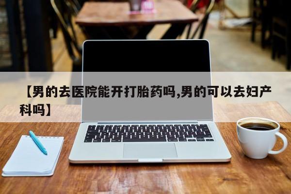 打胎药大月份用联系微信【男的去医院能开打胎药吗,男的可以去妇产科吗】