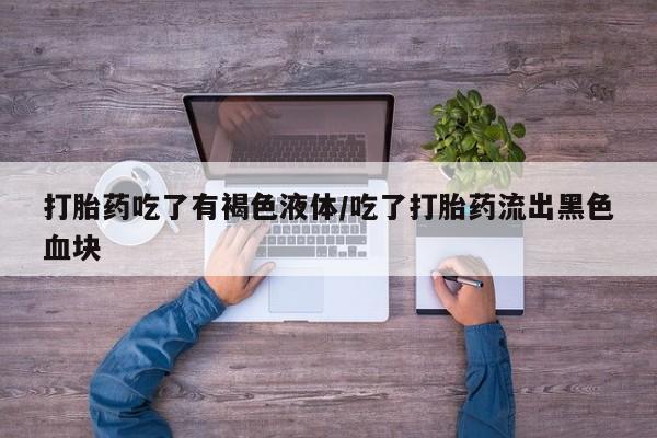 打胎药大月份用联系微信打胎药吃了有褐色液体/吃了打胎药流出黑色血块