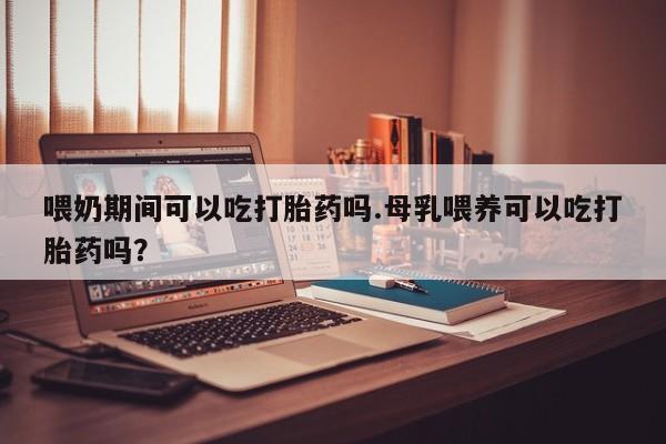 打胎药大月份用联系微信喂奶期间可以吃打胎药吗.母乳喂养可以吃打胎药吗？
