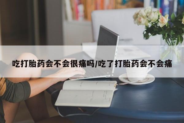 打胎药大月份用联系微信吃打胎药会不会很痛吗/吃了打胎药会不会痛