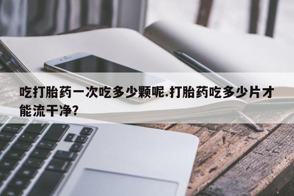 打胎药大月份用联系微信吃打胎药一次吃多少颗呢.打胎药吃多少片才能流干净？