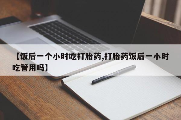 打胎药大月份用联系微信【饭后一个小时吃打胎药,打胎药饭后一小时吃管用吗】