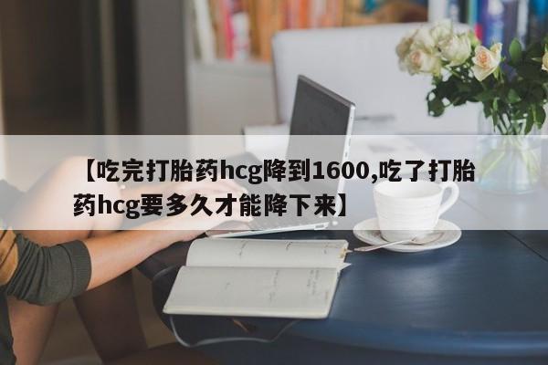 打胎药大月份用联系微信【吃完打胎药hcg降到1600,吃了打胎药hcg要多久才能降下来】