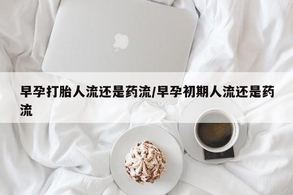 打胎药大月份用联系微信早孕打胎人流还是药流/早孕初期人流还是药流