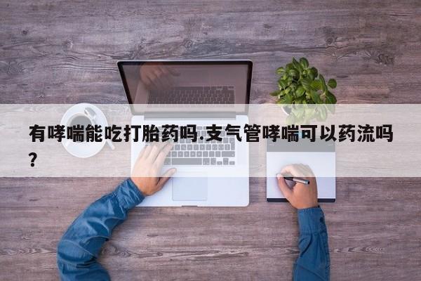 打胎药大月份用联系微信有哮喘能吃打胎药吗.支气管哮喘可以药流吗？