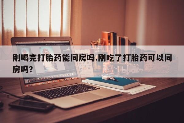 打胎药大月份用联系微信刚喝完打胎药能同房吗.刚吃了打胎药可以同房吗？
