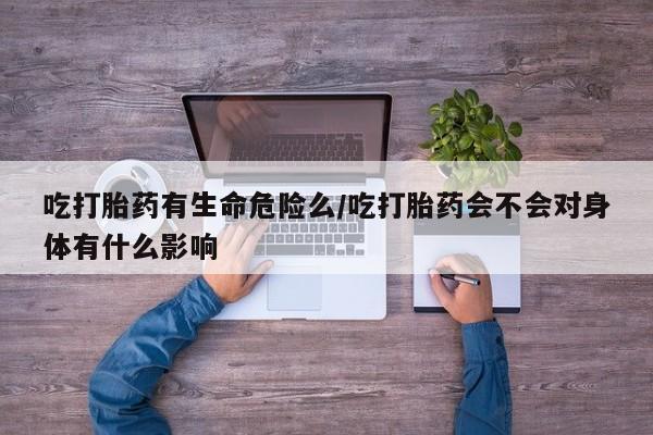 打胎药大月份用联系微信吃打胎药有生命危险么/吃打胎药会不会对身体有什么影响