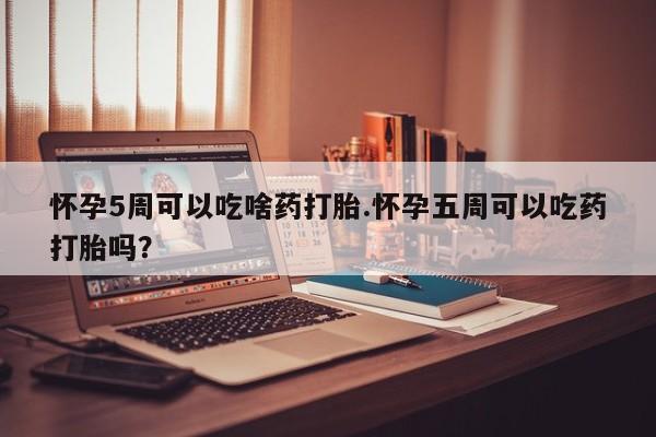 打胎药大月份用联系微信怀孕5周可以吃啥药打胎.怀孕五周可以吃药打胎吗？