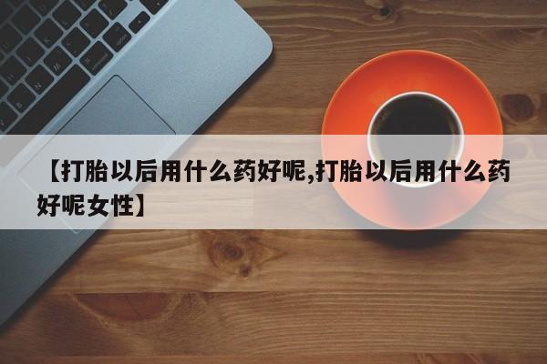 打胎药大月份用联系微信【打胎以后用什么药好呢,打胎以后用什么药好呢女性】