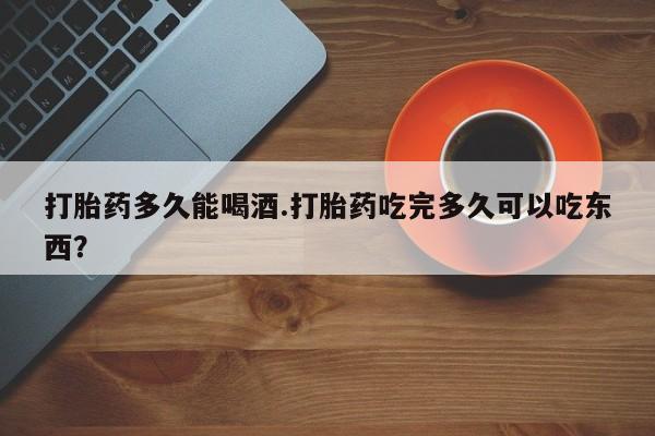 打胎药大月份用联系微信打胎药多久能喝酒.打胎药吃完多久可以吃东西？