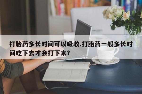 打胎药大月份用联系微信打胎药多长时间可以吸收.打胎药一般多长时间吃下去才会打下来？