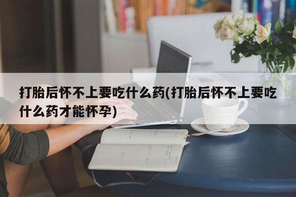 打胎药大月份用联系微信打胎后怀不上要吃什么药(打胎后怀不上要吃什么药才能怀孕)