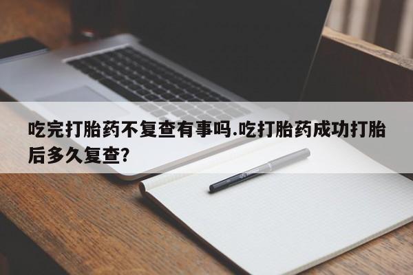 打胎药大月份用联系微信吃完打胎药不复查有事吗.吃打胎药成功打胎后多久复查？