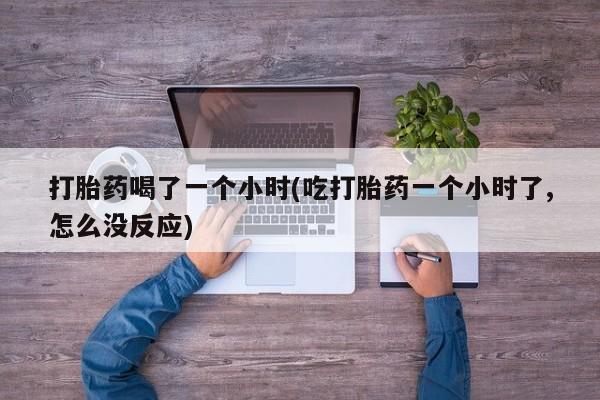 打胎药大月份用联系微信打胎药喝了一个小时(吃打胎药一个小时了,怎么没反应)