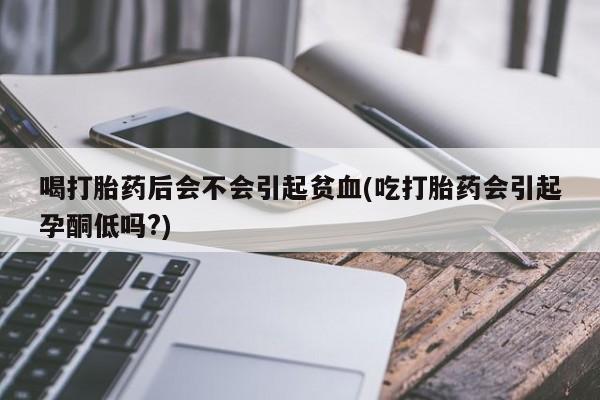 打胎药大月份用联系微信喝打胎药后会不会引起贫血(吃打胎药会引起孕酮低吗?)