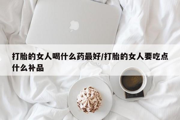 打胎药大月份用联系微信打胎的女人喝什么药最好/打胎的女人要吃点什么补品
