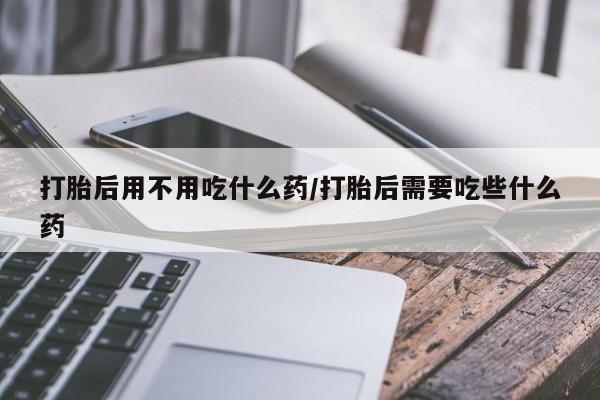 打胎药大月份用联系微信打胎后用不用吃什么药/打胎后需要吃些什么药
