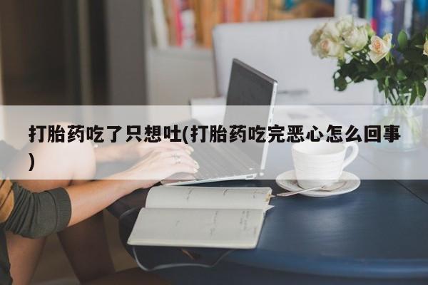 打胎药大月份用联系微信打胎药吃了只想吐(打胎药吃完恶心怎么回事)