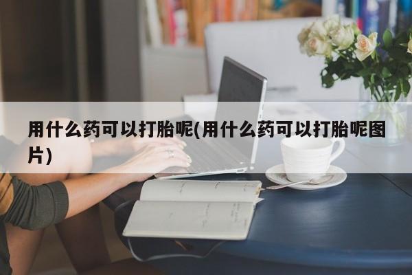打胎药大月份用联系微信用什么药可以打胎呢(用什么药可以打胎呢图片)