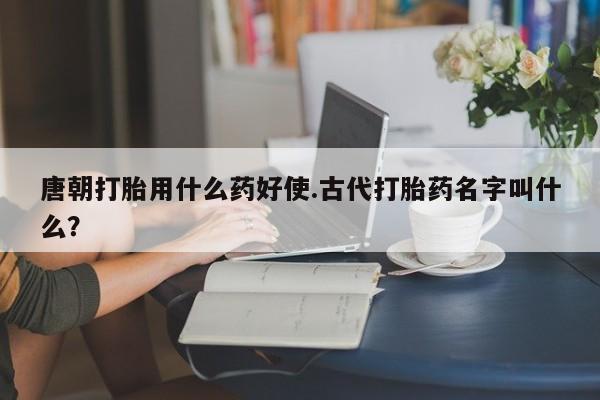 打胎药大月份用联系微信唐朝打胎用什么药好使.古代打胎药名字叫什么？
