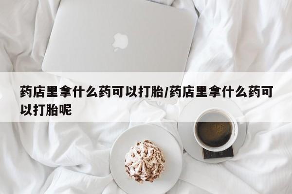 打胎药大月份用联系微信药店里拿什么药可以打胎/药店里拿什么药可以打胎呢