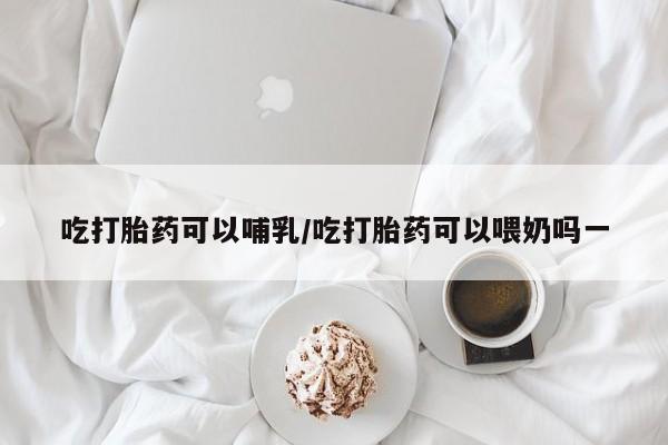 打胎药大月份用联系微信吃打胎药可以哺乳/吃打胎药可以喂奶吗一