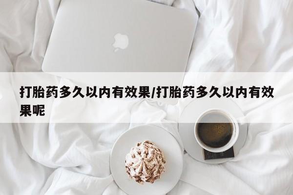 打胎药大月份用联系微信打胎药多久以内有效果/打胎药多久以内有效果呢