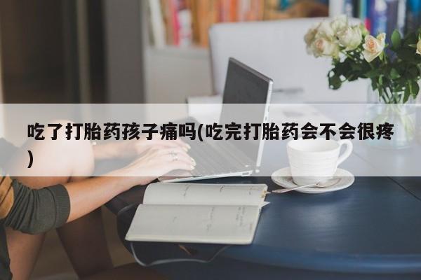 打胎药大月份用联系微信吃了打胎药孩子痛吗(吃完打胎药会不会很疼)