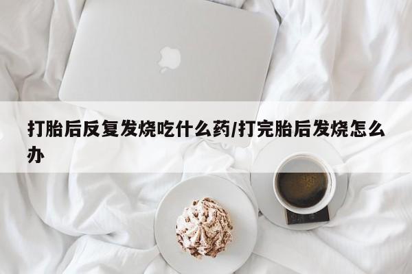 打胎药大月份用联系微信打胎后反复发烧吃什么药/打完胎后发烧怎么办