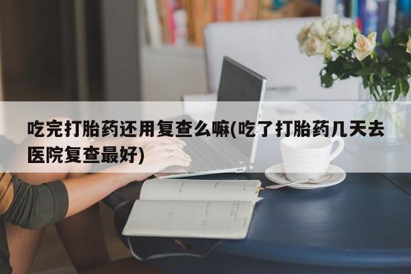 打胎药大月份用联系微信吃完打胎药还用复查么嘛(吃了打胎药几天去医院复查最好)