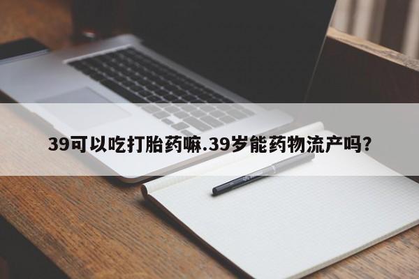 打胎药大月份用联系微信39可以吃打胎药嘛.39岁能药物流产吗？