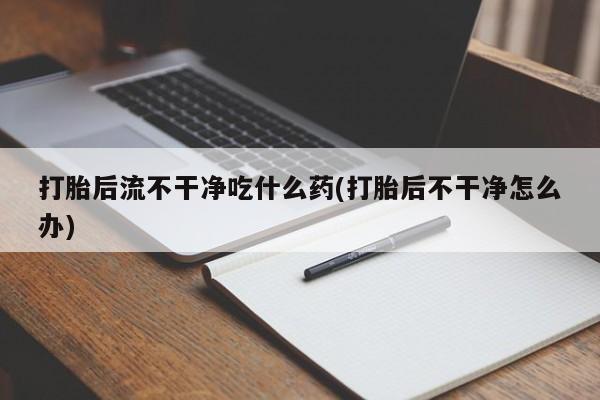 打胎药大月份用联系微信打胎后流不干净吃什么药(打胎后不干净怎么办)