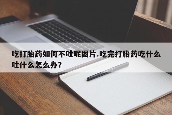 打胎药大月份用联系微信吃打胎药如何不吐呢图片.吃完打胎药吃什么吐什么怎么办？