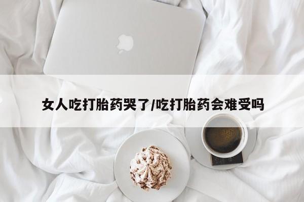 打胎药大月份用联系微信女人吃打胎药哭了/吃打胎药会难受吗